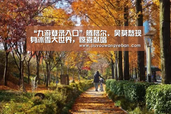 “九游登录入口”腾格尔、吴莫愁现身冰雪大世界,惊喜献唱(图1) 九游登录入口